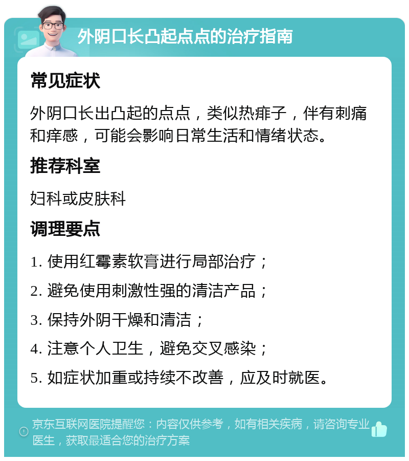 外阴口长凸起点点的治疗指南 常见症状 外阴口长出凸起的点点，类似热痱子，伴有刺痛和痒感，可能会影响日常生活和情绪状态。 推荐科室 妇科或皮肤科 调理要点 1. 使用红霉素软膏进行局部治疗； 2. 避免使用刺激性强的清洁产品； 3. 保持外阴干燥和清洁； 4. 注意个人卫生，避免交叉感染； 5. 如症状加重或持续不改善，应及时就医。