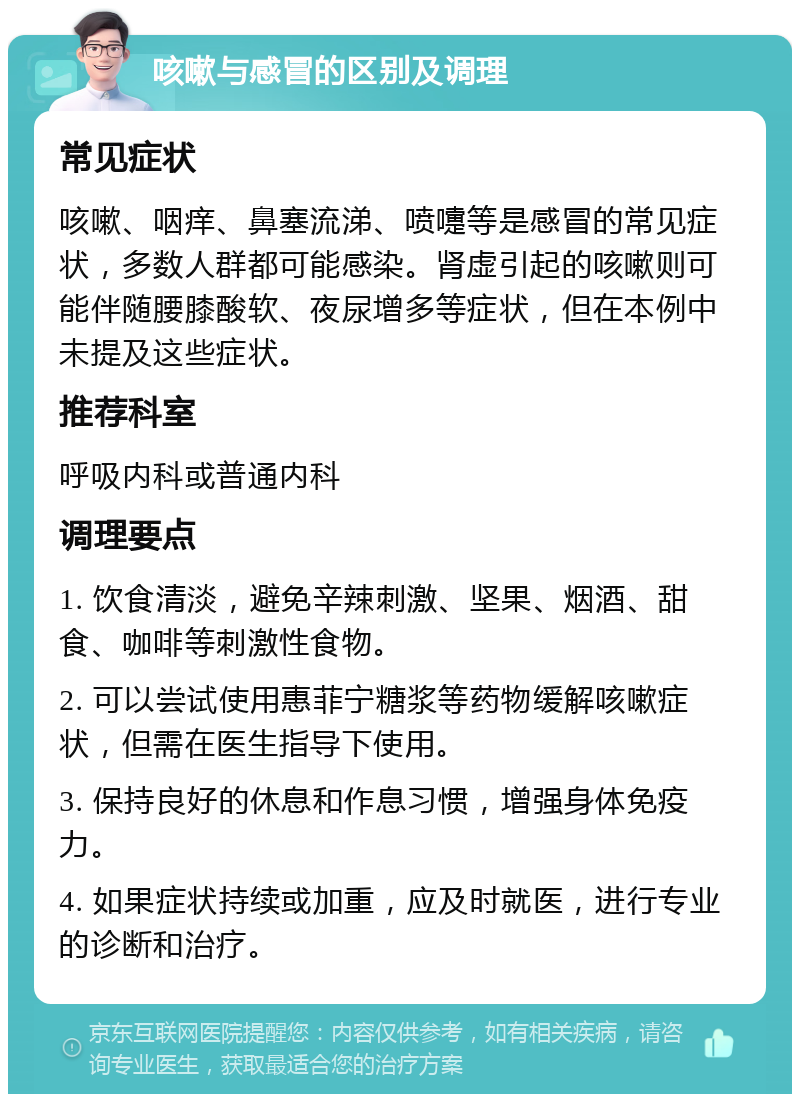 咳嗽与感冒的区别及调理 常见症状 咳嗽、咽痒、鼻塞流涕、喷嚏等是感冒的常见症状，多数人群都可能感染。肾虚引起的咳嗽则可能伴随腰膝酸软、夜尿增多等症状，但在本例中未提及这些症状。 推荐科室 呼吸内科或普通内科 调理要点 1. 饮食清淡，避免辛辣刺激、坚果、烟酒、甜食、咖啡等刺激性食物。 2. 可以尝试使用惠菲宁糖浆等药物缓解咳嗽症状，但需在医生指导下使用。 3. 保持良好的休息和作息习惯，增强身体免疫力。 4. 如果症状持续或加重，应及时就医，进行专业的诊断和治疗。