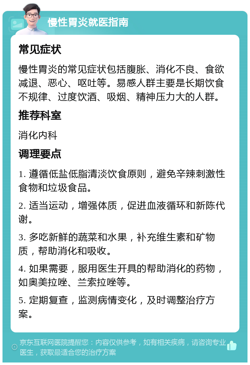 慢性胃炎就医指南 常见症状 慢性胃炎的常见症状包括腹胀、消化不良、食欲减退、恶心、呕吐等。易感人群主要是长期饮食不规律、过度饮酒、吸烟、精神压力大的人群。 推荐科室 消化内科 调理要点 1. 遵循低盐低脂清淡饮食原则，避免辛辣刺激性食物和垃圾食品。 2. 适当运动，增强体质，促进血液循环和新陈代谢。 3. 多吃新鲜的蔬菜和水果，补充维生素和矿物质，帮助消化和吸收。 4. 如果需要，服用医生开具的帮助消化的药物，如奥美拉唑、兰索拉唑等。 5. 定期复查，监测病情变化，及时调整治疗方案。