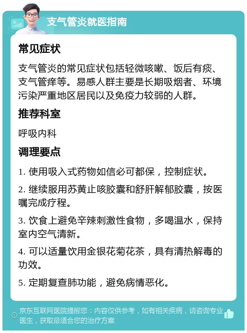 支气管炎就医指南 常见症状 支气管炎的常见症状包括轻微咳嗽、饭后有痰、支气管痒等。易感人群主要是长期吸烟者、环境污染严重地区居民以及免疫力较弱的人群。 推荐科室 呼吸内科 调理要点 1. 使用吸入式药物如信必可都保，控制症状。 2. 继续服用苏黄止咳胶囊和舒肝解郁胶囊，按医嘱完成疗程。 3. 饮食上避免辛辣刺激性食物，多喝温水，保持室内空气清新。 4. 可以适量饮用金银花菊花茶，具有清热解毒的功效。 5. 定期复查肺功能，避免病情恶化。