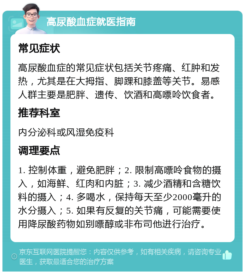 高尿酸血症就医指南 常见症状 高尿酸血症的常见症状包括关节疼痛、红肿和发热，尤其是在大拇指、脚踝和膝盖等关节。易感人群主要是肥胖、遗传、饮酒和高嘌呤饮食者。 推荐科室 内分泌科或风湿免疫科 调理要点 1. 控制体重，避免肥胖；2. 限制高嘌呤食物的摄入，如海鲜、红肉和内脏；3. 减少酒精和含糖饮料的摄入；4. 多喝水，保持每天至少2000毫升的水分摄入；5. 如果有反复的关节痛，可能需要使用降尿酸药物如别嘌醇或非布司他进行治疗。