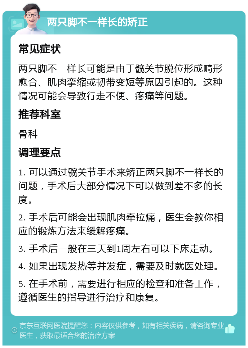 两只脚不一样长的矫正 常见症状 两只脚不一样长可能是由于髋关节脱位形成畸形愈合、肌肉挛缩或韧带变短等原因引起的。这种情况可能会导致行走不便、疼痛等问题。 推荐科室 骨科 调理要点 1. 可以通过髋关节手术来矫正两只脚不一样长的问题，手术后大部分情况下可以做到差不多的长度。 2. 手术后可能会出现肌肉牵拉痛，医生会教你相应的锻炼方法来缓解疼痛。 3. 手术后一般在三天到1周左右可以下床走动。 4. 如果出现发热等并发症，需要及时就医处理。 5. 在手术前，需要进行相应的检查和准备工作，遵循医生的指导进行治疗和康复。