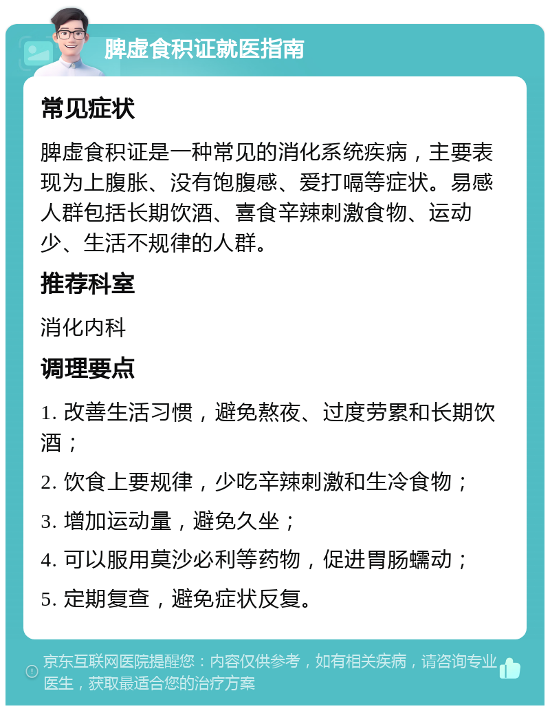 脾虚食积证就医指南 常见症状 脾虚食积证是一种常见的消化系统疾病，主要表现为上腹胀、没有饱腹感、爱打嗝等症状。易感人群包括长期饮酒、喜食辛辣刺激食物、运动少、生活不规律的人群。 推荐科室 消化内科 调理要点 1. 改善生活习惯，避免熬夜、过度劳累和长期饮酒； 2. 饮食上要规律，少吃辛辣刺激和生冷食物； 3. 增加运动量，避免久坐； 4. 可以服用莫沙必利等药物，促进胃肠蠕动； 5. 定期复查，避免症状反复。