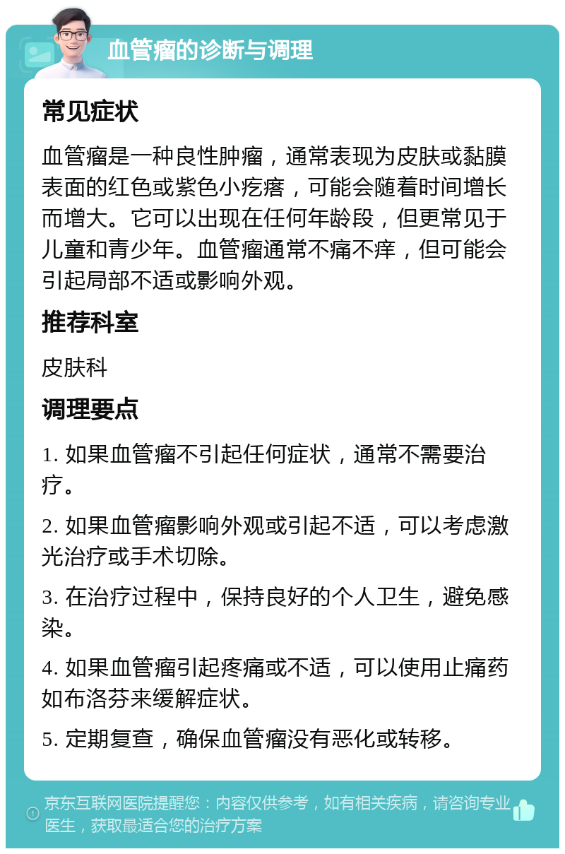 血管瘤的诊断与调理 常见症状 血管瘤是一种良性肿瘤，通常表现为皮肤或黏膜表面的红色或紫色小疙瘩，可能会随着时间增长而增大。它可以出现在任何年龄段，但更常见于儿童和青少年。血管瘤通常不痛不痒，但可能会引起局部不适或影响外观。 推荐科室 皮肤科 调理要点 1. 如果血管瘤不引起任何症状，通常不需要治疗。 2. 如果血管瘤影响外观或引起不适，可以考虑激光治疗或手术切除。 3. 在治疗过程中，保持良好的个人卫生，避免感染。 4. 如果血管瘤引起疼痛或不适，可以使用止痛药如布洛芬来缓解症状。 5. 定期复查，确保血管瘤没有恶化或转移。