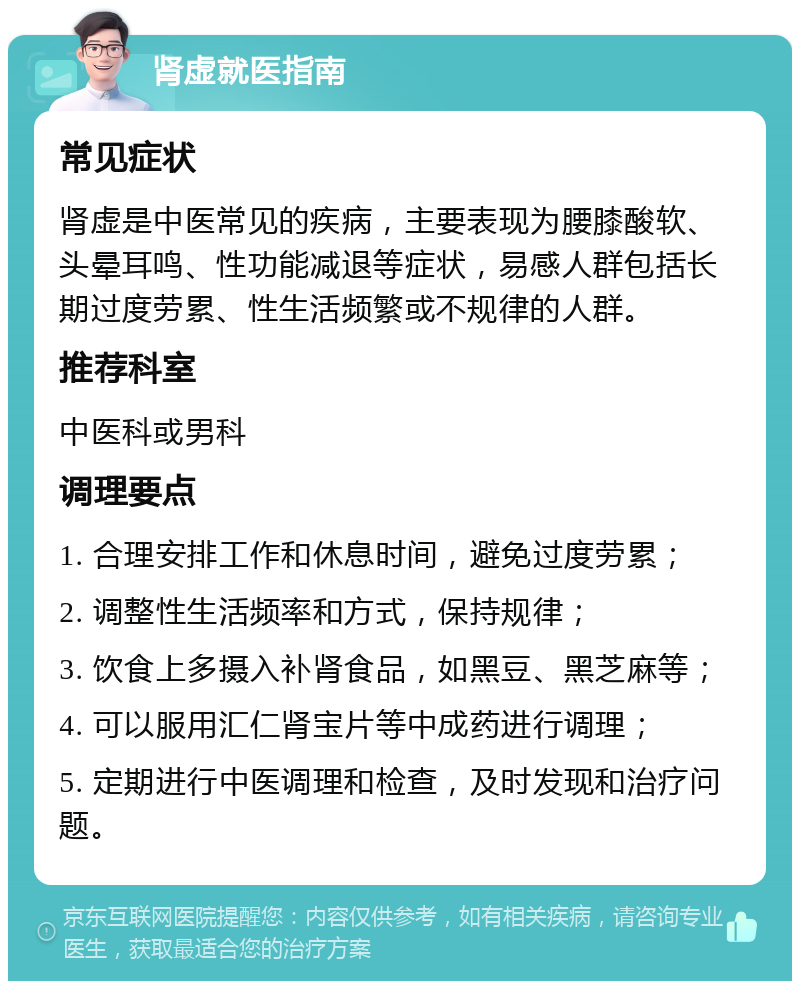 肾虚就医指南 常见症状 肾虚是中医常见的疾病，主要表现为腰膝酸软、头晕耳鸣、性功能减退等症状，易感人群包括长期过度劳累、性生活频繁或不规律的人群。 推荐科室 中医科或男科 调理要点 1. 合理安排工作和休息时间，避免过度劳累； 2. 调整性生活频率和方式，保持规律； 3. 饮食上多摄入补肾食品，如黑豆、黑芝麻等； 4. 可以服用汇仁肾宝片等中成药进行调理； 5. 定期进行中医调理和检查，及时发现和治疗问题。