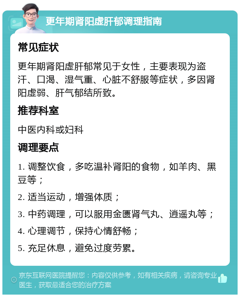 更年期肾阳虚肝郁调理指南 常见症状 更年期肾阳虚肝郁常见于女性，主要表现为盗汗、口渴、湿气重、心脏不舒服等症状，多因肾阳虚弱、肝气郁结所致。 推荐科室 中医内科或妇科 调理要点 1. 调整饮食，多吃温补肾阳的食物，如羊肉、黑豆等； 2. 适当运动，增强体质； 3. 中药调理，可以服用金匮肾气丸、逍遥丸等； 4. 心理调节，保持心情舒畅； 5. 充足休息，避免过度劳累。