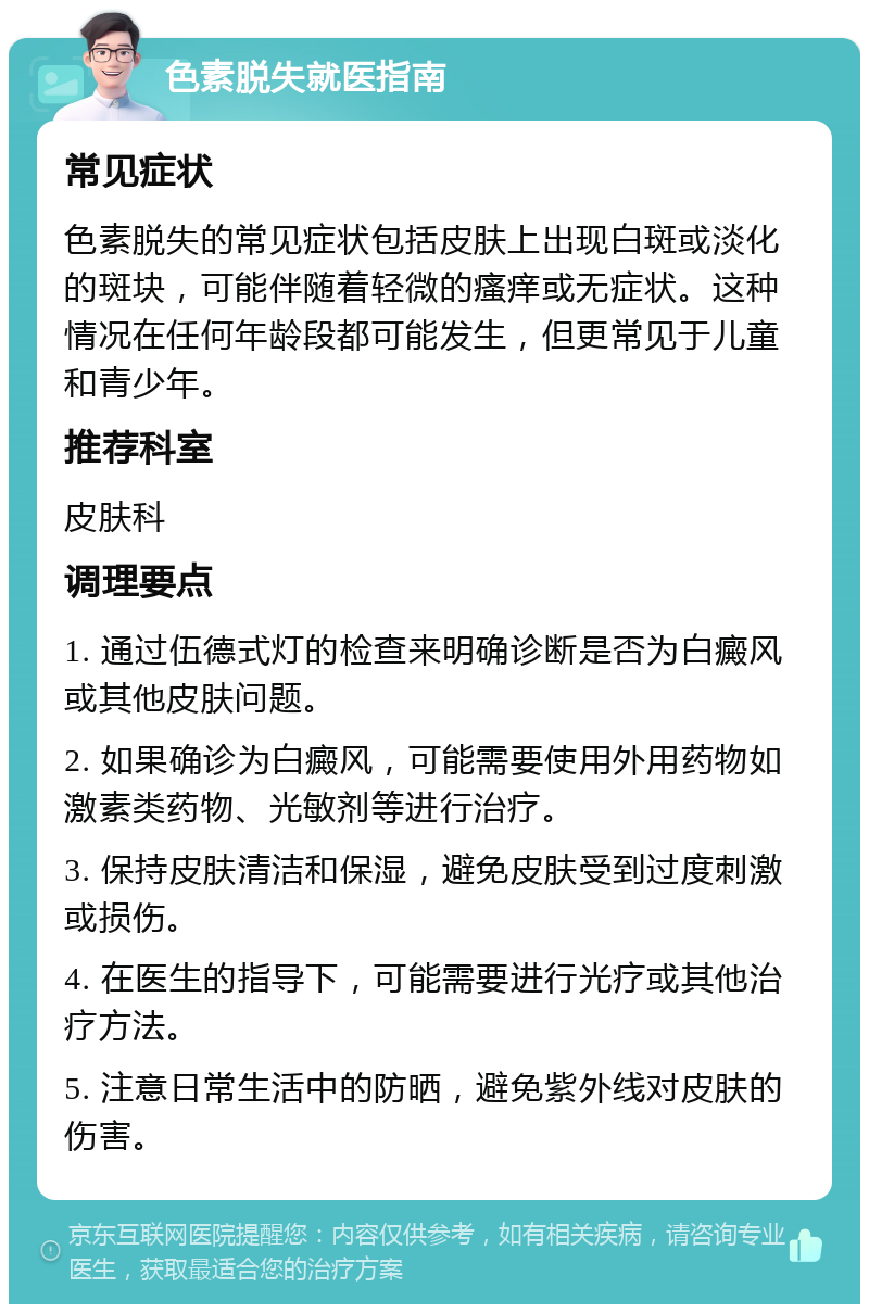 色素脱失就医指南 常见症状 色素脱失的常见症状包括皮肤上出现白斑或淡化的斑块，可能伴随着轻微的瘙痒或无症状。这种情况在任何年龄段都可能发生，但更常见于儿童和青少年。 推荐科室 皮肤科 调理要点 1. 通过伍德式灯的检查来明确诊断是否为白癜风或其他皮肤问题。 2. 如果确诊为白癜风，可能需要使用外用药物如激素类药物、光敏剂等进行治疗。 3. 保持皮肤清洁和保湿，避免皮肤受到过度刺激或损伤。 4. 在医生的指导下，可能需要进行光疗或其他治疗方法。 5. 注意日常生活中的防晒，避免紫外线对皮肤的伤害。