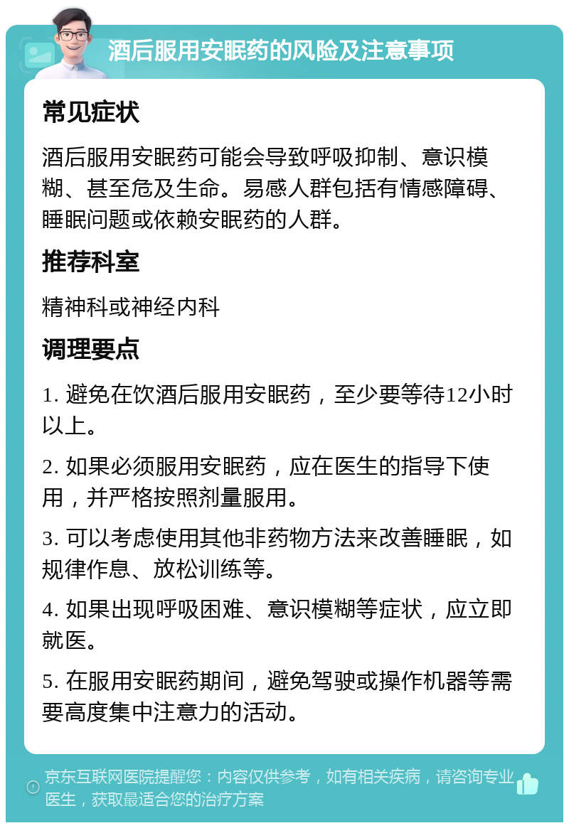 酒后服用安眠药的风险及注意事项 常见症状 酒后服用安眠药可能会导致呼吸抑制、意识模糊、甚至危及生命。易感人群包括有情感障碍、睡眠问题或依赖安眠药的人群。 推荐科室 精神科或神经内科 调理要点 1. 避免在饮酒后服用安眠药，至少要等待12小时以上。 2. 如果必须服用安眠药，应在医生的指导下使用，并严格按照剂量服用。 3. 可以考虑使用其他非药物方法来改善睡眠，如规律作息、放松训练等。 4. 如果出现呼吸困难、意识模糊等症状，应立即就医。 5. 在服用安眠药期间，避免驾驶或操作机器等需要高度集中注意力的活动。