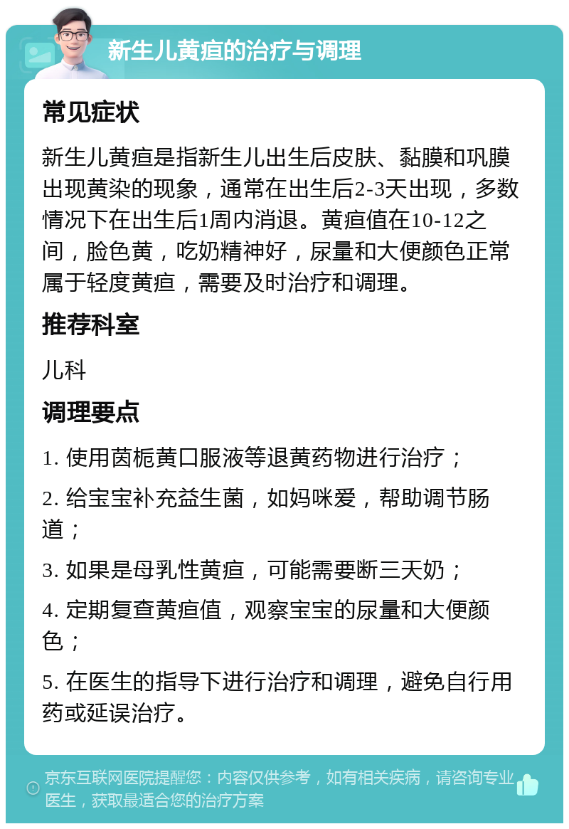 新生儿黄疸的治疗与调理 常见症状 新生儿黄疸是指新生儿出生后皮肤、黏膜和巩膜出现黄染的现象，通常在出生后2-3天出现，多数情况下在出生后1周内消退。黄疸值在10-12之间，脸色黄，吃奶精神好，尿量和大便颜色正常属于轻度黄疸，需要及时治疗和调理。 推荐科室 儿科 调理要点 1. 使用茵栀黄口服液等退黄药物进行治疗； 2. 给宝宝补充益生菌，如妈咪爱，帮助调节肠道； 3. 如果是母乳性黄疸，可能需要断三天奶； 4. 定期复查黄疸值，观察宝宝的尿量和大便颜色； 5. 在医生的指导下进行治疗和调理，避免自行用药或延误治疗。