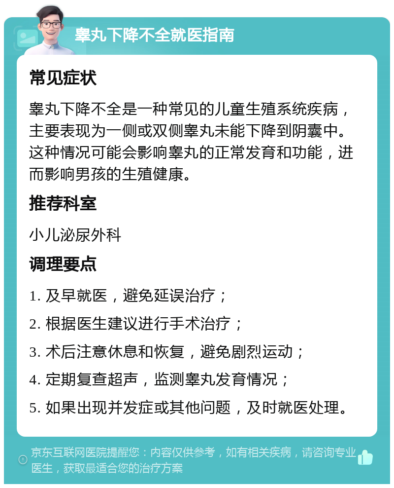 睾丸下降不全就医指南 常见症状 睾丸下降不全是一种常见的儿童生殖系统疾病，主要表现为一侧或双侧睾丸未能下降到阴囊中。这种情况可能会影响睾丸的正常发育和功能，进而影响男孩的生殖健康。 推荐科室 小儿泌尿外科 调理要点 1. 及早就医，避免延误治疗； 2. 根据医生建议进行手术治疗； 3. 术后注意休息和恢复，避免剧烈运动； 4. 定期复查超声，监测睾丸发育情况； 5. 如果出现并发症或其他问题，及时就医处理。