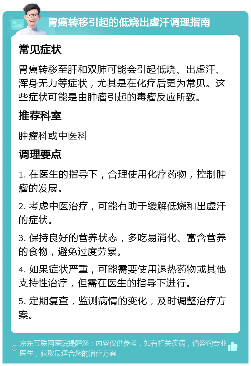 胃癌转移引起的低烧出虚汗调理指南 常见症状 胃癌转移至肝和双肺可能会引起低烧、出虚汗、浑身无力等症状，尤其是在化疗后更为常见。这些症状可能是由肿瘤引起的毒瘤反应所致。 推荐科室 肿瘤科或中医科 调理要点 1. 在医生的指导下，合理使用化疗药物，控制肿瘤的发展。 2. 考虑中医治疗，可能有助于缓解低烧和出虚汗的症状。 3. 保持良好的营养状态，多吃易消化、富含营养的食物，避免过度劳累。 4. 如果症状严重，可能需要使用退热药物或其他支持性治疗，但需在医生的指导下进行。 5. 定期复查，监测病情的变化，及时调整治疗方案。