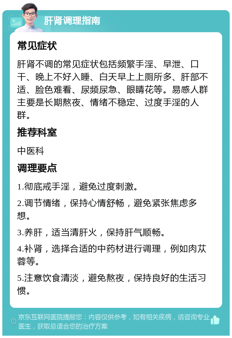 肝肾调理指南 常见症状 肝肾不调的常见症状包括频繁手淫、早泄、口干、晚上不好入睡、白天早上上厕所多、肝部不适、脸色难看、尿频尿急、眼睛花等。易感人群主要是长期熬夜、情绪不稳定、过度手淫的人群。 推荐科室 中医科 调理要点 1.彻底戒手淫，避免过度刺激。 2.调节情绪，保持心情舒畅，避免紧张焦虑多想。 3.养肝，适当清肝火，保持肝气顺畅。 4.补肾，选择合适的中药材进行调理，例如肉苁蓉等。 5.注意饮食清淡，避免熬夜，保持良好的生活习惯。