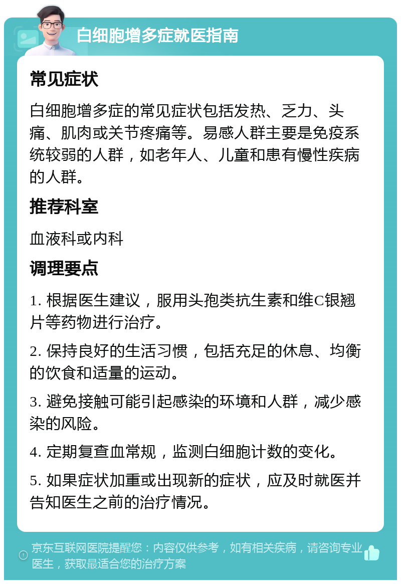 白细胞增多症就医指南 常见症状 白细胞增多症的常见症状包括发热、乏力、头痛、肌肉或关节疼痛等。易感人群主要是免疫系统较弱的人群，如老年人、儿童和患有慢性疾病的人群。 推荐科室 血液科或内科 调理要点 1. 根据医生建议，服用头孢类抗生素和维C银翘片等药物进行治疗。 2. 保持良好的生活习惯，包括充足的休息、均衡的饮食和适量的运动。 3. 避免接触可能引起感染的环境和人群，减少感染的风险。 4. 定期复查血常规，监测白细胞计数的变化。 5. 如果症状加重或出现新的症状，应及时就医并告知医生之前的治疗情况。