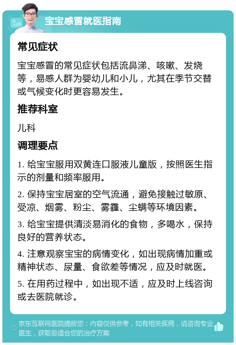 宝宝感冒就医指南 常见症状 宝宝感冒的常见症状包括流鼻涕、咳嗽、发烧等，易感人群为婴幼儿和小儿，尤其在季节交替或气候变化时更容易发生。 推荐科室 儿科 调理要点 1. 给宝宝服用双黄连口服液儿童版，按照医生指示的剂量和频率服用。 2. 保持宝宝居室的空气流通，避免接触过敏原、受凉、烟雾、粉尘、雾霾、尘螨等环境因素。 3. 给宝宝提供清淡易消化的食物，多喝水，保持良好的营养状态。 4. 注意观察宝宝的病情变化，如出现病情加重或精神状态、尿量、食欲差等情况，应及时就医。 5. 在用药过程中，如出现不适，应及时上线咨询或去医院就诊。