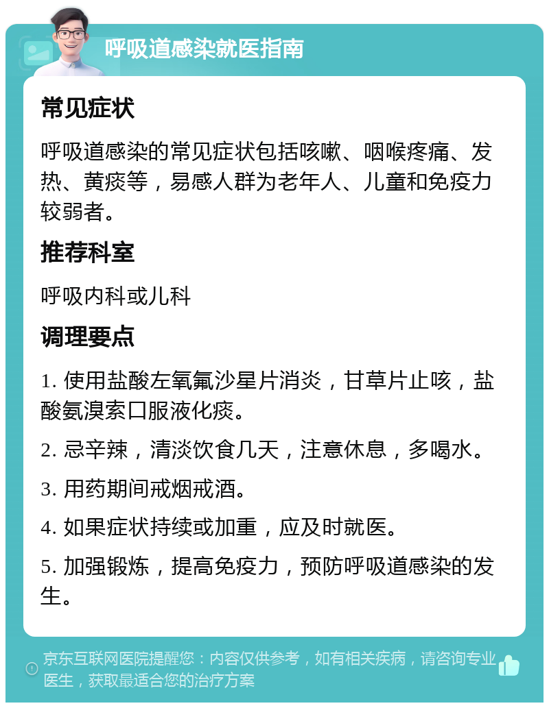 呼吸道感染就医指南 常见症状 呼吸道感染的常见症状包括咳嗽、咽喉疼痛、发热、黄痰等，易感人群为老年人、儿童和免疫力较弱者。 推荐科室 呼吸内科或儿科 调理要点 1. 使用盐酸左氧氟沙星片消炎，甘草片止咳，盐酸氨溴索口服液化痰。 2. 忌辛辣，清淡饮食几天，注意休息，多喝水。 3. 用药期间戒烟戒酒。 4. 如果症状持续或加重，应及时就医。 5. 加强锻炼，提高免疫力，预防呼吸道感染的发生。