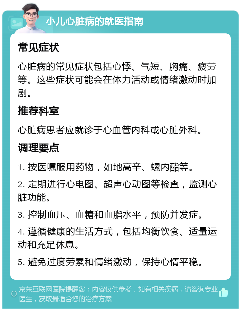 小儿心脏病的就医指南 常见症状 心脏病的常见症状包括心悸、气短、胸痛、疲劳等。这些症状可能会在体力活动或情绪激动时加剧。 推荐科室 心脏病患者应就诊于心血管内科或心脏外科。 调理要点 1. 按医嘱服用药物，如地高辛、螺内酯等。 2. 定期进行心电图、超声心动图等检查，监测心脏功能。 3. 控制血压、血糖和血脂水平，预防并发症。 4. 遵循健康的生活方式，包括均衡饮食、适量运动和充足休息。 5. 避免过度劳累和情绪激动，保持心情平稳。