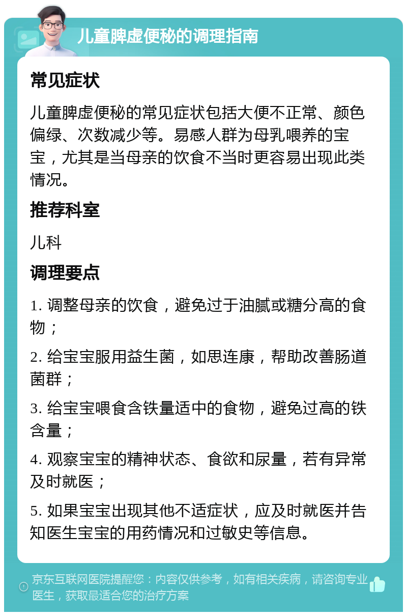 儿童脾虚便秘的调理指南 常见症状 儿童脾虚便秘的常见症状包括大便不正常、颜色偏绿、次数减少等。易感人群为母乳喂养的宝宝，尤其是当母亲的饮食不当时更容易出现此类情况。 推荐科室 儿科 调理要点 1. 调整母亲的饮食，避免过于油腻或糖分高的食物； 2. 给宝宝服用益生菌，如思连康，帮助改善肠道菌群； 3. 给宝宝喂食含铁量适中的食物，避免过高的铁含量； 4. 观察宝宝的精神状态、食欲和尿量，若有异常及时就医； 5. 如果宝宝出现其他不适症状，应及时就医并告知医生宝宝的用药情况和过敏史等信息。