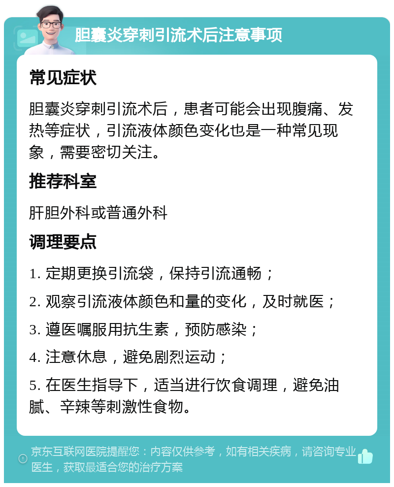 胆囊炎穿刺引流术后注意事项 常见症状 胆囊炎穿刺引流术后，患者可能会出现腹痛、发热等症状，引流液体颜色变化也是一种常见现象，需要密切关注。 推荐科室 肝胆外科或普通外科 调理要点 1. 定期更换引流袋，保持引流通畅； 2. 观察引流液体颜色和量的变化，及时就医； 3. 遵医嘱服用抗生素，预防感染； 4. 注意休息，避免剧烈运动； 5. 在医生指导下，适当进行饮食调理，避免油腻、辛辣等刺激性食物。