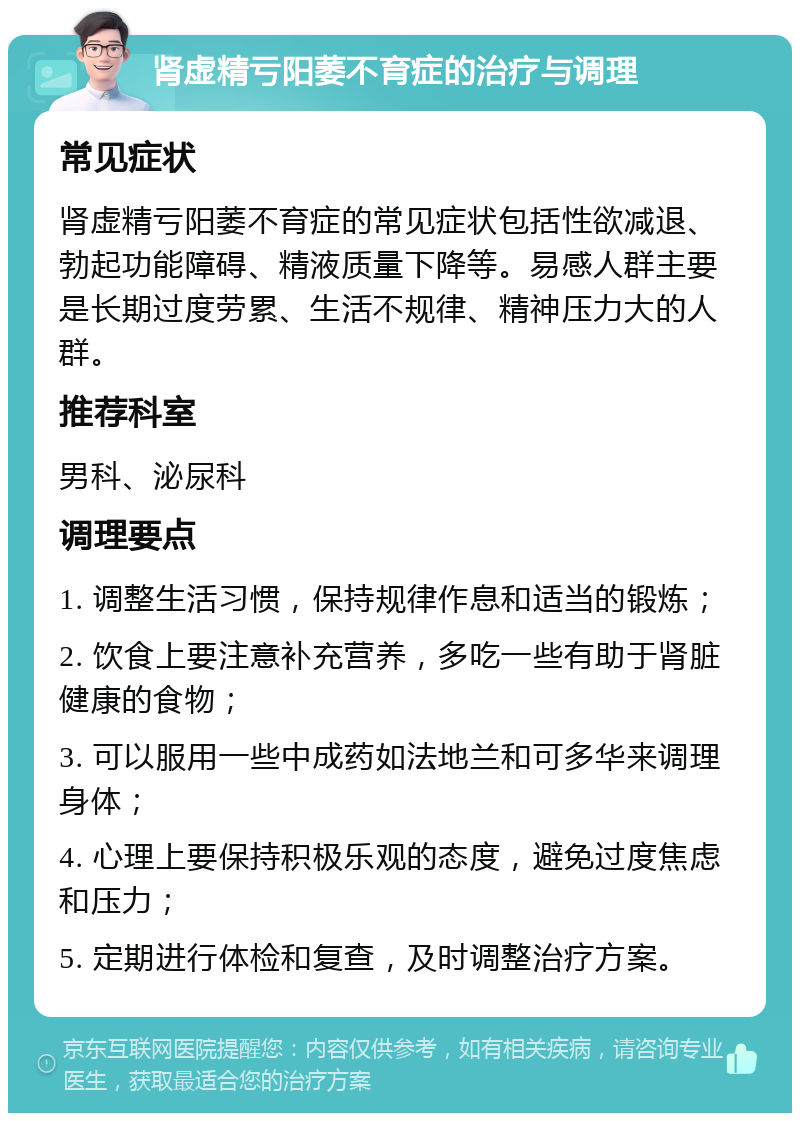 肾虚精亏阳萎不育症的治疗与调理 常见症状 肾虚精亏阳萎不育症的常见症状包括性欲减退、勃起功能障碍、精液质量下降等。易感人群主要是长期过度劳累、生活不规律、精神压力大的人群。 推荐科室 男科、泌尿科 调理要点 1. 调整生活习惯，保持规律作息和适当的锻炼； 2. 饮食上要注意补充营养，多吃一些有助于肾脏健康的食物； 3. 可以服用一些中成药如法地兰和可多华来调理身体； 4. 心理上要保持积极乐观的态度，避免过度焦虑和压力； 5. 定期进行体检和复查，及时调整治疗方案。