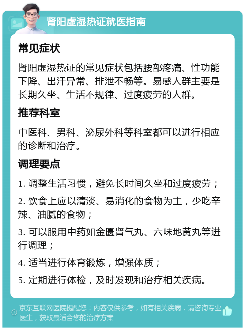 肾阳虚湿热证就医指南 常见症状 肾阳虚湿热证的常见症状包括腰部疼痛、性功能下降、出汗异常、排泄不畅等。易感人群主要是长期久坐、生活不规律、过度疲劳的人群。 推荐科室 中医科、男科、泌尿外科等科室都可以进行相应的诊断和治疗。 调理要点 1. 调整生活习惯，避免长时间久坐和过度疲劳； 2. 饮食上应以清淡、易消化的食物为主，少吃辛辣、油腻的食物； 3. 可以服用中药如金匮肾气丸、六味地黄丸等进行调理； 4. 适当进行体育锻炼，增强体质； 5. 定期进行体检，及时发现和治疗相关疾病。