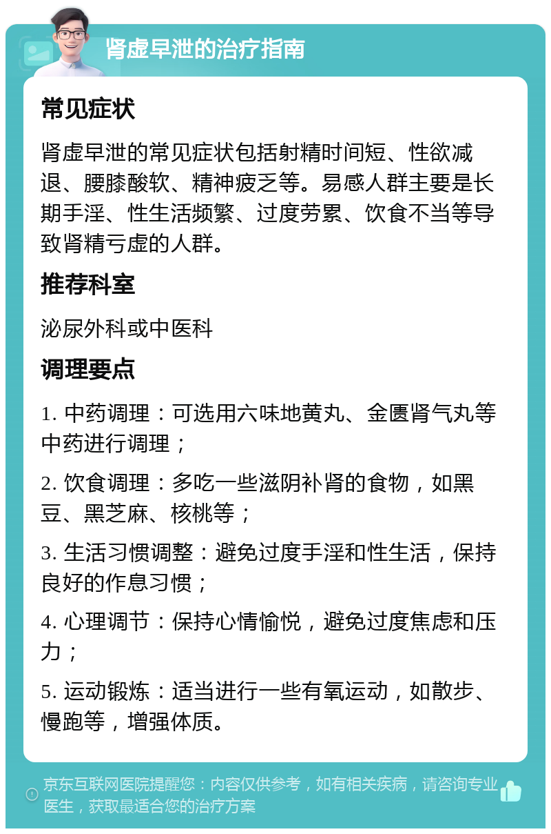 肾虚早泄的治疗指南 常见症状 肾虚早泄的常见症状包括射精时间短、性欲减退、腰膝酸软、精神疲乏等。易感人群主要是长期手淫、性生活频繁、过度劳累、饮食不当等导致肾精亏虚的人群。 推荐科室 泌尿外科或中医科 调理要点 1. 中药调理：可选用六味地黄丸、金匮肾气丸等中药进行调理； 2. 饮食调理：多吃一些滋阴补肾的食物，如黑豆、黑芝麻、核桃等； 3. 生活习惯调整：避免过度手淫和性生活，保持良好的作息习惯； 4. 心理调节：保持心情愉悦，避免过度焦虑和压力； 5. 运动锻炼：适当进行一些有氧运动，如散步、慢跑等，增强体质。