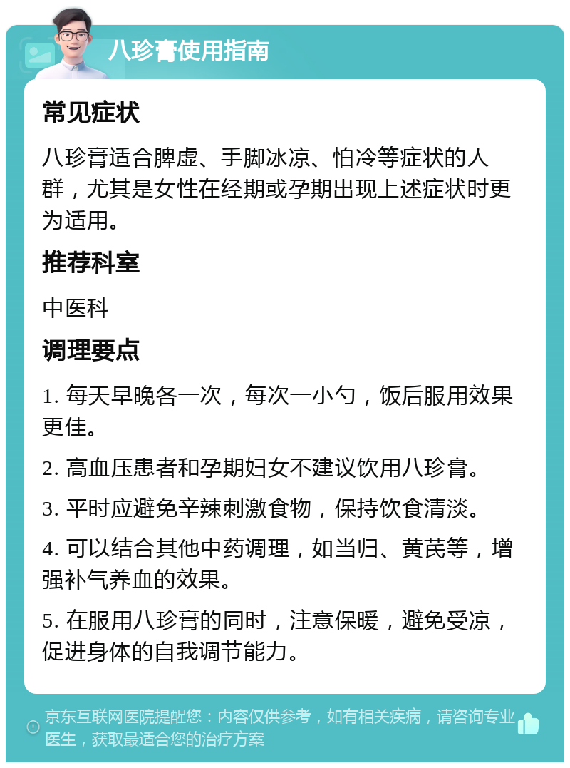 八珍膏使用指南 常见症状 八珍膏适合脾虚、手脚冰凉、怕冷等症状的人群，尤其是女性在经期或孕期出现上述症状时更为适用。 推荐科室 中医科 调理要点 1. 每天早晚各一次，每次一小勺，饭后服用效果更佳。 2. 高血压患者和孕期妇女不建议饮用八珍膏。 3. 平时应避免辛辣刺激食物，保持饮食清淡。 4. 可以结合其他中药调理，如当归、黄芪等，增强补气养血的效果。 5. 在服用八珍膏的同时，注意保暖，避免受凉，促进身体的自我调节能力。