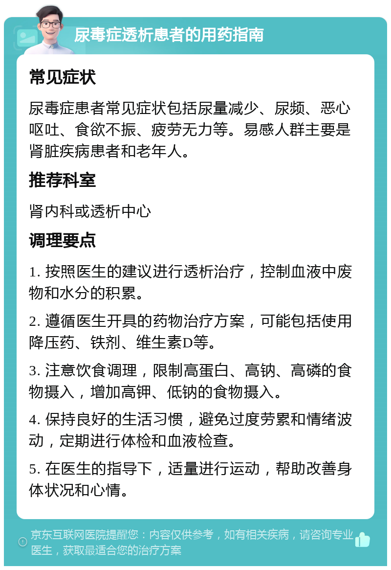 尿毒症透析患者的用药指南 常见症状 尿毒症患者常见症状包括尿量减少、尿频、恶心呕吐、食欲不振、疲劳无力等。易感人群主要是肾脏疾病患者和老年人。 推荐科室 肾内科或透析中心 调理要点 1. 按照医生的建议进行透析治疗，控制血液中废物和水分的积累。 2. 遵循医生开具的药物治疗方案，可能包括使用降压药、铁剂、维生素D等。 3. 注意饮食调理，限制高蛋白、高钠、高磷的食物摄入，增加高钾、低钠的食物摄入。 4. 保持良好的生活习惯，避免过度劳累和情绪波动，定期进行体检和血液检查。 5. 在医生的指导下，适量进行运动，帮助改善身体状况和心情。