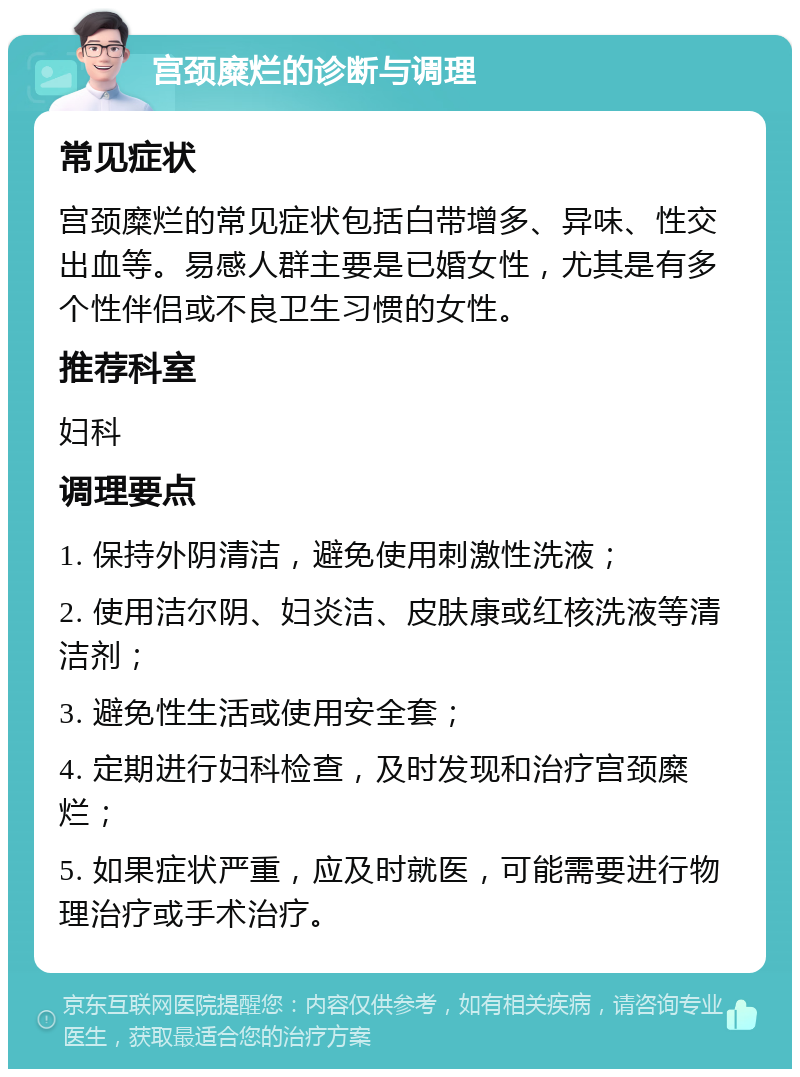 宫颈糜烂的诊断与调理 常见症状 宫颈糜烂的常见症状包括白带增多、异味、性交出血等。易感人群主要是已婚女性，尤其是有多个性伴侣或不良卫生习惯的女性。 推荐科室 妇科 调理要点 1. 保持外阴清洁，避免使用刺激性洗液； 2. 使用洁尔阴、妇炎洁、皮肤康或红核洗液等清洁剂； 3. 避免性生活或使用安全套； 4. 定期进行妇科检查，及时发现和治疗宫颈糜烂； 5. 如果症状严重，应及时就医，可能需要进行物理治疗或手术治疗。