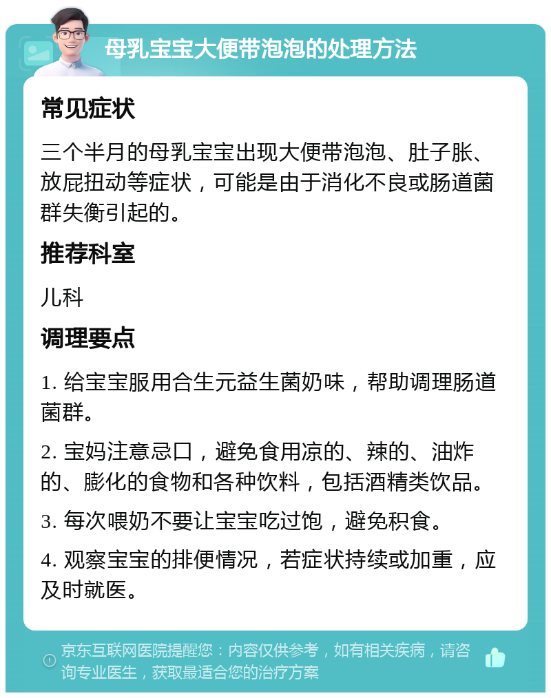 母乳宝宝大便带泡泡的处理方法 常见症状 三个半月的母乳宝宝出现大便带泡泡、肚子胀、放屁扭动等症状，可能是由于消化不良或肠道菌群失衡引起的。 推荐科室 儿科 调理要点 1. 给宝宝服用合生元益生菌奶味，帮助调理肠道菌群。 2. 宝妈注意忌口，避免食用凉的、辣的、油炸的、膨化的食物和各种饮料，包括酒精类饮品。 3. 每次喂奶不要让宝宝吃过饱，避免积食。 4. 观察宝宝的排便情况，若症状持续或加重，应及时就医。