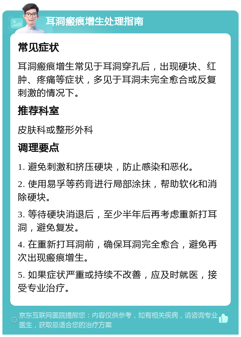 耳洞瘢痕增生处理指南 常见症状 耳洞瘢痕增生常见于耳洞穿孔后，出现硬块、红肿、疼痛等症状，多见于耳洞未完全愈合或反复刺激的情况下。 推荐科室 皮肤科或整形外科 调理要点 1. 避免刺激和挤压硬块，防止感染和恶化。 2. 使用易孚等药膏进行局部涂抹，帮助软化和消除硬块。 3. 等待硬块消退后，至少半年后再考虑重新打耳洞，避免复发。 4. 在重新打耳洞前，确保耳洞完全愈合，避免再次出现瘢痕增生。 5. 如果症状严重或持续不改善，应及时就医，接受专业治疗。