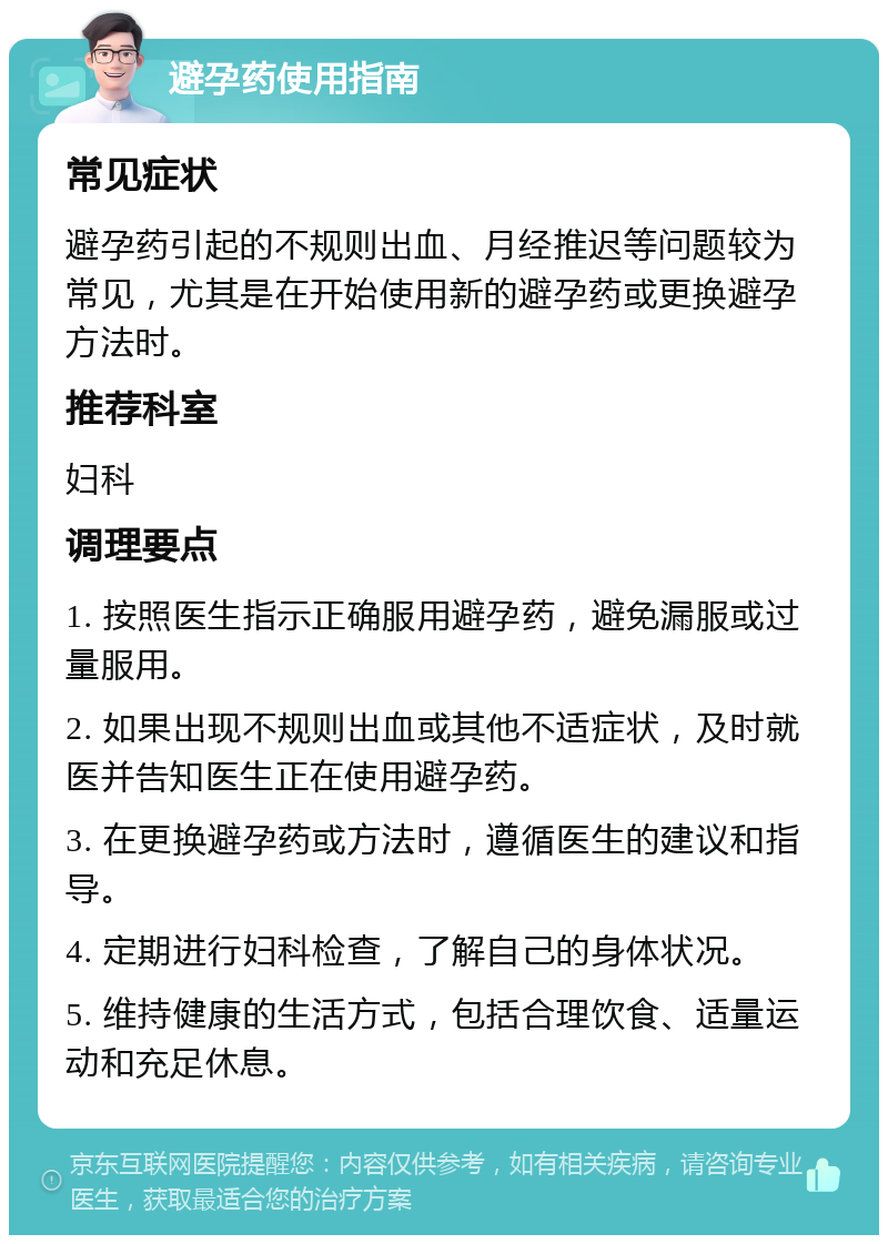 避孕药使用指南 常见症状 避孕药引起的不规则出血、月经推迟等问题较为常见，尤其是在开始使用新的避孕药或更换避孕方法时。 推荐科室 妇科 调理要点 1. 按照医生指示正确服用避孕药，避免漏服或过量服用。 2. 如果出现不规则出血或其他不适症状，及时就医并告知医生正在使用避孕药。 3. 在更换避孕药或方法时，遵循医生的建议和指导。 4. 定期进行妇科检查，了解自己的身体状况。 5. 维持健康的生活方式，包括合理饮食、适量运动和充足休息。