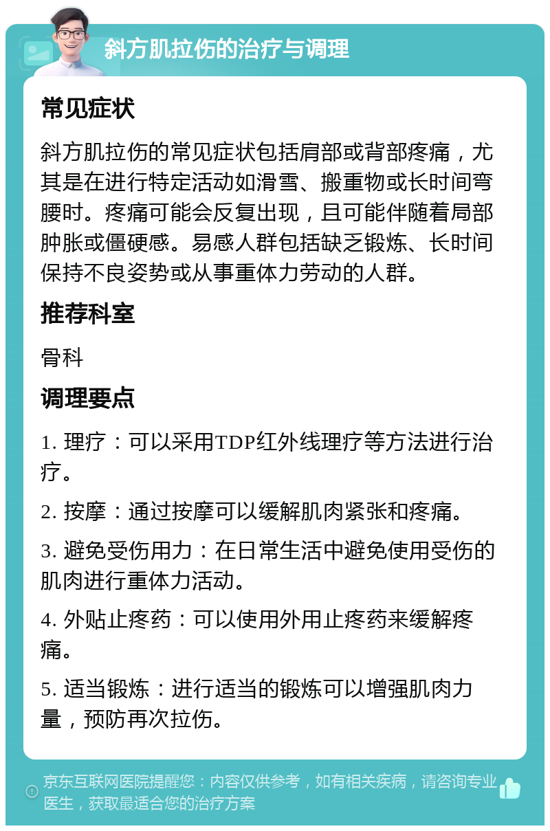 斜方肌拉伤的治疗与调理 常见症状 斜方肌拉伤的常见症状包括肩部或背部疼痛，尤其是在进行特定活动如滑雪、搬重物或长时间弯腰时。疼痛可能会反复出现，且可能伴随着局部肿胀或僵硬感。易感人群包括缺乏锻炼、长时间保持不良姿势或从事重体力劳动的人群。 推荐科室 骨科 调理要点 1. 理疗：可以采用TDP红外线理疗等方法进行治疗。 2. 按摩：通过按摩可以缓解肌肉紧张和疼痛。 3. 避免受伤用力：在日常生活中避免使用受伤的肌肉进行重体力活动。 4. 外贴止疼药：可以使用外用止疼药来缓解疼痛。 5. 适当锻炼：进行适当的锻炼可以增强肌肉力量，预防再次拉伤。