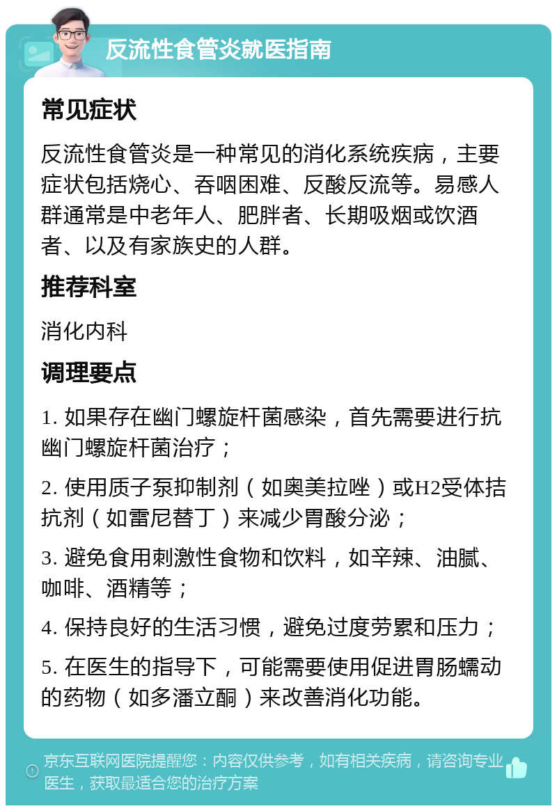 反流性食管炎就医指南 常见症状 反流性食管炎是一种常见的消化系统疾病，主要症状包括烧心、吞咽困难、反酸反流等。易感人群通常是中老年人、肥胖者、长期吸烟或饮酒者、以及有家族史的人群。 推荐科室 消化内科 调理要点 1. 如果存在幽门螺旋杆菌感染，首先需要进行抗幽门螺旋杆菌治疗； 2. 使用质子泵抑制剂（如奥美拉唑）或H2受体拮抗剂（如雷尼替丁）来减少胃酸分泌； 3. 避免食用刺激性食物和饮料，如辛辣、油腻、咖啡、酒精等； 4. 保持良好的生活习惯，避免过度劳累和压力； 5. 在医生的指导下，可能需要使用促进胃肠蠕动的药物（如多潘立酮）来改善消化功能。