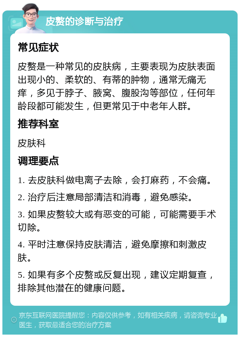 皮赘的诊断与治疗 常见症状 皮赘是一种常见的皮肤病，主要表现为皮肤表面出现小的、柔软的、有蒂的肿物，通常无痛无痒，多见于脖子、腋窝、腹股沟等部位，任何年龄段都可能发生，但更常见于中老年人群。 推荐科室 皮肤科 调理要点 1. 去皮肤科做电离子去除，会打麻药，不会痛。 2. 治疗后注意局部清洁和消毒，避免感染。 3. 如果皮赘较大或有恶变的可能，可能需要手术切除。 4. 平时注意保持皮肤清洁，避免摩擦和刺激皮肤。 5. 如果有多个皮赘或反复出现，建议定期复查，排除其他潜在的健康问题。