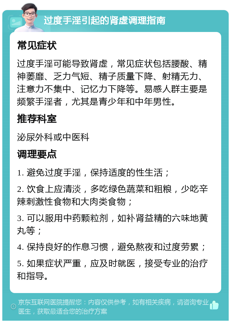 过度手淫引起的肾虚调理指南 常见症状 过度手淫可能导致肾虚，常见症状包括腰酸、精神萎靡、乏力气短、精子质量下降、射精无力、注意力不集中、记忆力下降等。易感人群主要是频繁手淫者，尤其是青少年和中年男性。 推荐科室 泌尿外科或中医科 调理要点 1. 避免过度手淫，保持适度的性生活； 2. 饮食上应清淡，多吃绿色蔬菜和粗粮，少吃辛辣刺激性食物和大肉类食物； 3. 可以服用中药颗粒剂，如补肾益精的六味地黄丸等； 4. 保持良好的作息习惯，避免熬夜和过度劳累； 5. 如果症状严重，应及时就医，接受专业的治疗和指导。