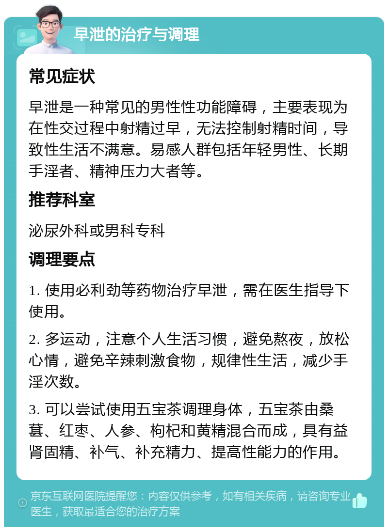 早泄的治疗与调理 常见症状 早泄是一种常见的男性性功能障碍，主要表现为在性交过程中射精过早，无法控制射精时间，导致性生活不满意。易感人群包括年轻男性、长期手淫者、精神压力大者等。 推荐科室 泌尿外科或男科专科 调理要点 1. 使用必利劲等药物治疗早泄，需在医生指导下使用。 2. 多运动，注意个人生活习惯，避免熬夜，放松心情，避免辛辣刺激食物，规律性生活，减少手淫次数。 3. 可以尝试使用五宝茶调理身体，五宝茶由桑葚、红枣、人参、枸杞和黄精混合而成，具有益肾固精、补气、补充精力、提高性能力的作用。