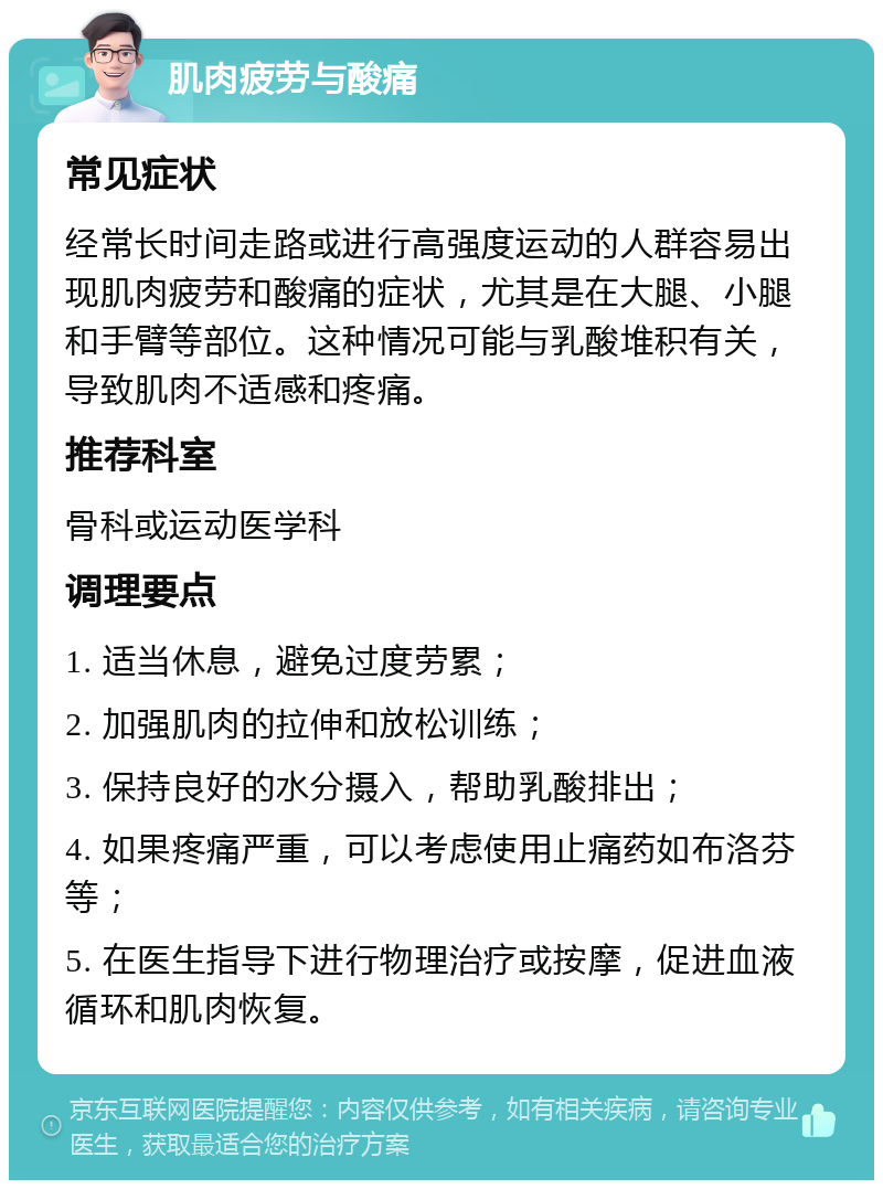 肌肉疲劳与酸痛 常见症状 经常长时间走路或进行高强度运动的人群容易出现肌肉疲劳和酸痛的症状，尤其是在大腿、小腿和手臂等部位。这种情况可能与乳酸堆积有关，导致肌肉不适感和疼痛。 推荐科室 骨科或运动医学科 调理要点 1. 适当休息，避免过度劳累； 2. 加强肌肉的拉伸和放松训练； 3. 保持良好的水分摄入，帮助乳酸排出； 4. 如果疼痛严重，可以考虑使用止痛药如布洛芬等； 5. 在医生指导下进行物理治疗或按摩，促进血液循环和肌肉恢复。