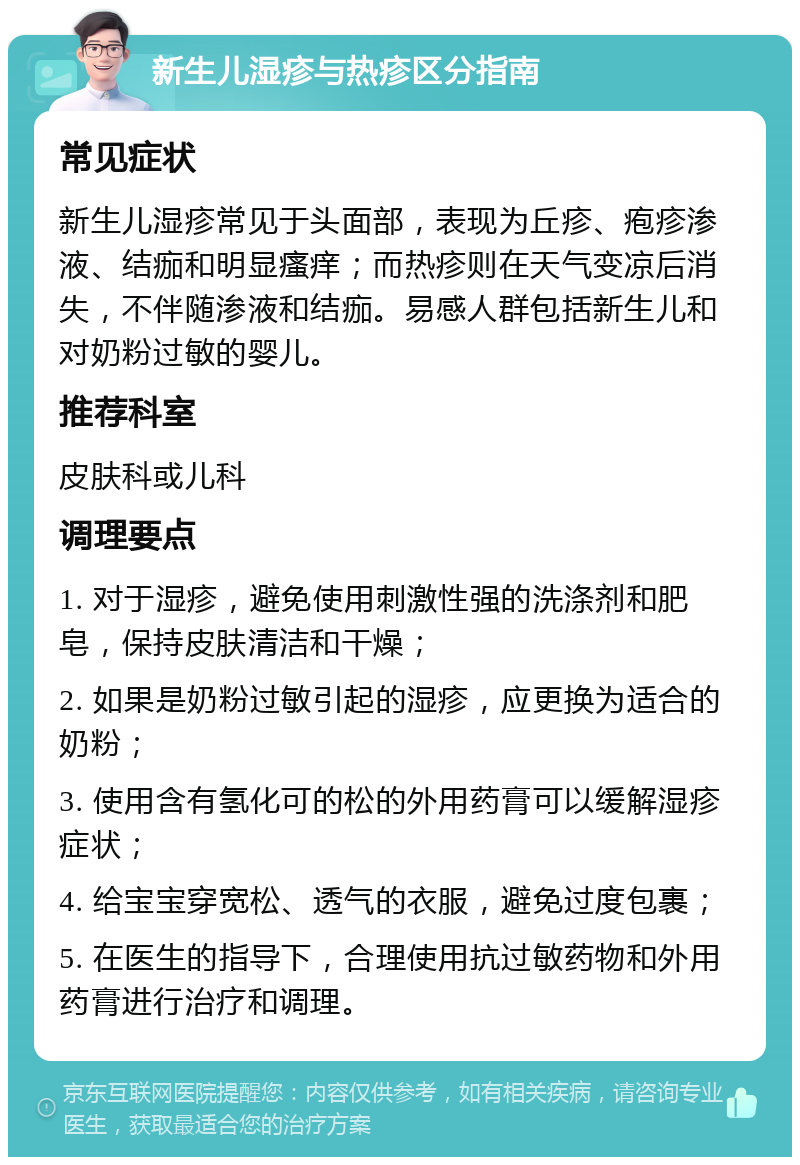 新生儿湿疹与热疹区分指南 常见症状 新生儿湿疹常见于头面部，表现为丘疹、疱疹渗液、结痂和明显瘙痒；而热疹则在天气变凉后消失，不伴随渗液和结痂。易感人群包括新生儿和对奶粉过敏的婴儿。 推荐科室 皮肤科或儿科 调理要点 1. 对于湿疹，避免使用刺激性强的洗涤剂和肥皂，保持皮肤清洁和干燥； 2. 如果是奶粉过敏引起的湿疹，应更换为适合的奶粉； 3. 使用含有氢化可的松的外用药膏可以缓解湿疹症状； 4. 给宝宝穿宽松、透气的衣服，避免过度包裹； 5. 在医生的指导下，合理使用抗过敏药物和外用药膏进行治疗和调理。