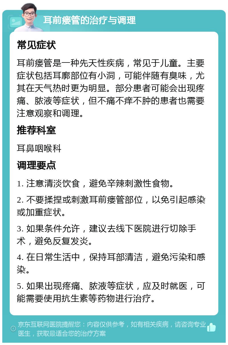 耳前瘘管的治疗与调理 常见症状 耳前瘘管是一种先天性疾病，常见于儿童。主要症状包括耳廓部位有小洞，可能伴随有臭味，尤其在天气热时更为明显。部分患者可能会出现疼痛、脓液等症状，但不痛不痒不肿的患者也需要注意观察和调理。 推荐科室 耳鼻咽喉科 调理要点 1. 注意清淡饮食，避免辛辣刺激性食物。 2. 不要揉捏或刺激耳前瘘管部位，以免引起感染或加重症状。 3. 如果条件允许，建议去线下医院进行切除手术，避免反复发炎。 4. 在日常生活中，保持耳部清洁，避免污染和感染。 5. 如果出现疼痛、脓液等症状，应及时就医，可能需要使用抗生素等药物进行治疗。