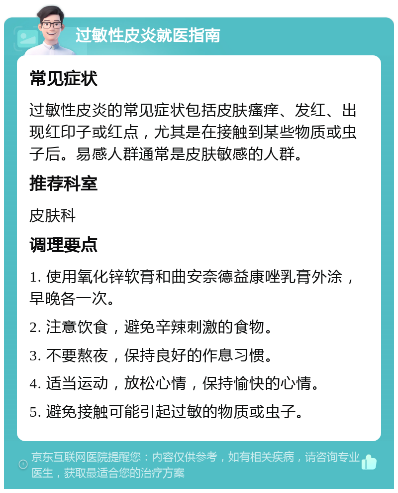 过敏性皮炎就医指南 常见症状 过敏性皮炎的常见症状包括皮肤瘙痒、发红、出现红印子或红点，尤其是在接触到某些物质或虫子后。易感人群通常是皮肤敏感的人群。 推荐科室 皮肤科 调理要点 1. 使用氧化锌软膏和曲安奈德益康唑乳膏外涂，早晚各一次。 2. 注意饮食，避免辛辣刺激的食物。 3. 不要熬夜，保持良好的作息习惯。 4. 适当运动，放松心情，保持愉快的心情。 5. 避免接触可能引起过敏的物质或虫子。