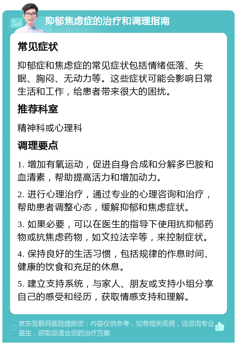 抑郁焦虑症的治疗和调理指南 常见症状 抑郁症和焦虑症的常见症状包括情绪低落、失眠、胸闷、无动力等。这些症状可能会影响日常生活和工作，给患者带来很大的困扰。 推荐科室 精神科或心理科 调理要点 1. 增加有氧运动，促进自身合成和分解多巴胺和血清素，帮助提高活力和增加动力。 2. 进行心理治疗，通过专业的心理咨询和治疗，帮助患者调整心态，缓解抑郁和焦虑症状。 3. 如果必要，可以在医生的指导下使用抗抑郁药物或抗焦虑药物，如文拉法辛等，来控制症状。 4. 保持良好的生活习惯，包括规律的作息时间、健康的饮食和充足的休息。 5. 建立支持系统，与家人、朋友或支持小组分享自己的感受和经历，获取情感支持和理解。