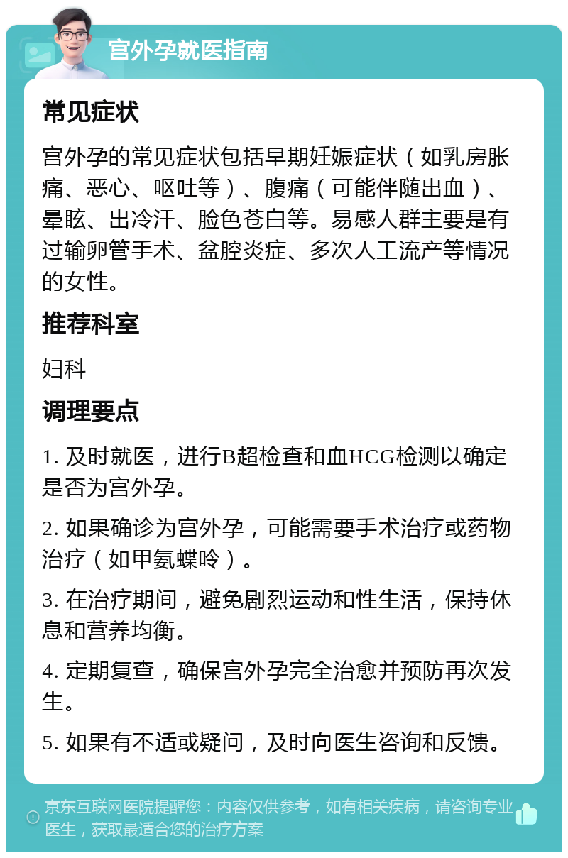 宫外孕就医指南 常见症状 宫外孕的常见症状包括早期妊娠症状（如乳房胀痛、恶心、呕吐等）、腹痛（可能伴随出血）、晕眩、出冷汗、脸色苍白等。易感人群主要是有过输卵管手术、盆腔炎症、多次人工流产等情况的女性。 推荐科室 妇科 调理要点 1. 及时就医，进行B超检查和血HCG检测以确定是否为宫外孕。 2. 如果确诊为宫外孕，可能需要手术治疗或药物治疗（如甲氨蝶呤）。 3. 在治疗期间，避免剧烈运动和性生活，保持休息和营养均衡。 4. 定期复查，确保宫外孕完全治愈并预防再次发生。 5. 如果有不适或疑问，及时向医生咨询和反馈。