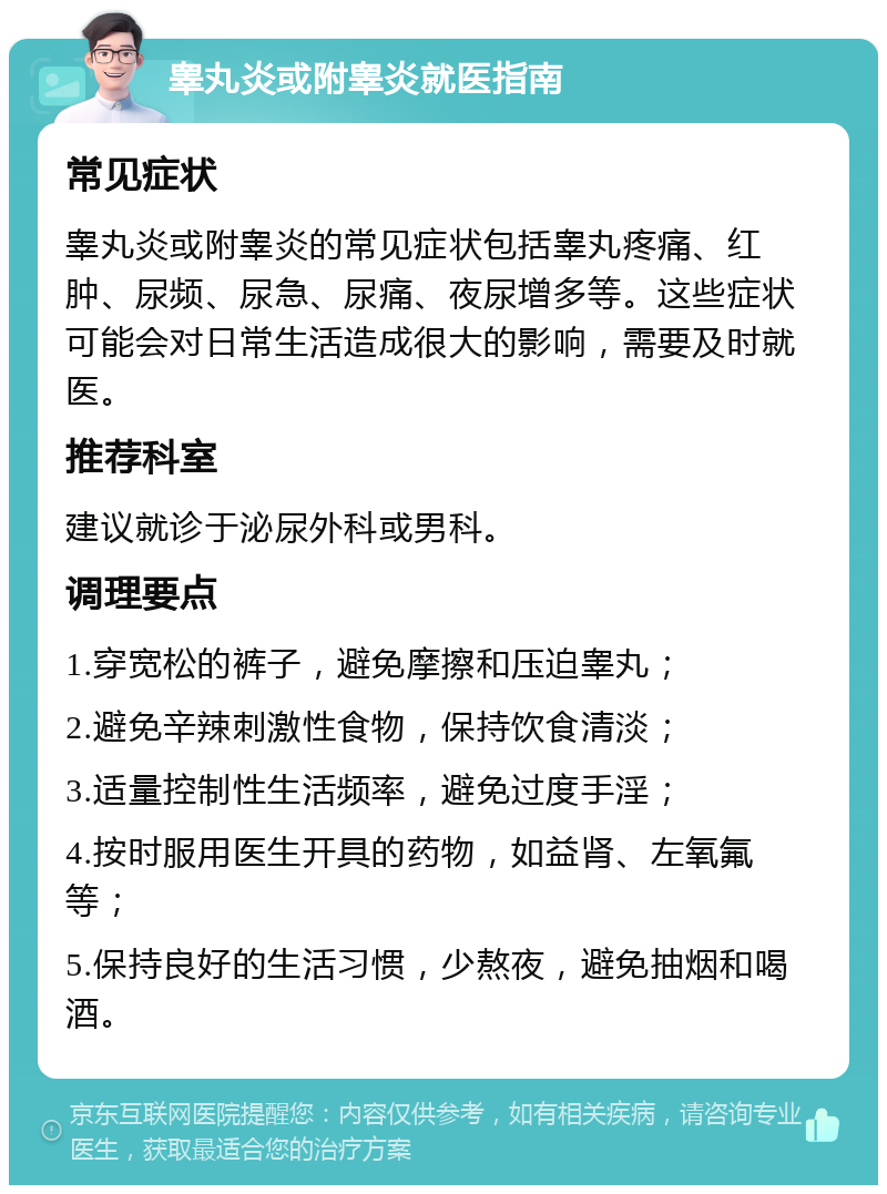 睾丸炎或附睾炎就医指南 常见症状 睾丸炎或附睾炎的常见症状包括睾丸疼痛、红肿、尿频、尿急、尿痛、夜尿增多等。这些症状可能会对日常生活造成很大的影响，需要及时就医。 推荐科室 建议就诊于泌尿外科或男科。 调理要点 1.穿宽松的裤子，避免摩擦和压迫睾丸； 2.避免辛辣刺激性食物，保持饮食清淡； 3.适量控制性生活频率，避免过度手淫； 4.按时服用医生开具的药物，如益肾、左氧氟等； 5.保持良好的生活习惯，少熬夜，避免抽烟和喝酒。