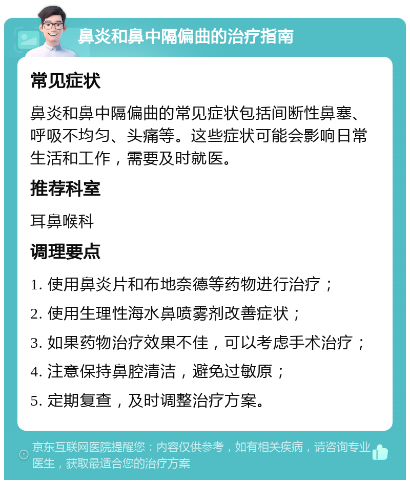 鼻炎和鼻中隔偏曲的治疗指南 常见症状 鼻炎和鼻中隔偏曲的常见症状包括间断性鼻塞、呼吸不均匀、头痛等。这些症状可能会影响日常生活和工作，需要及时就医。 推荐科室 耳鼻喉科 调理要点 1. 使用鼻炎片和布地奈德等药物进行治疗； 2. 使用生理性海水鼻喷雾剂改善症状； 3. 如果药物治疗效果不佳，可以考虑手术治疗； 4. 注意保持鼻腔清洁，避免过敏原； 5. 定期复查，及时调整治疗方案。