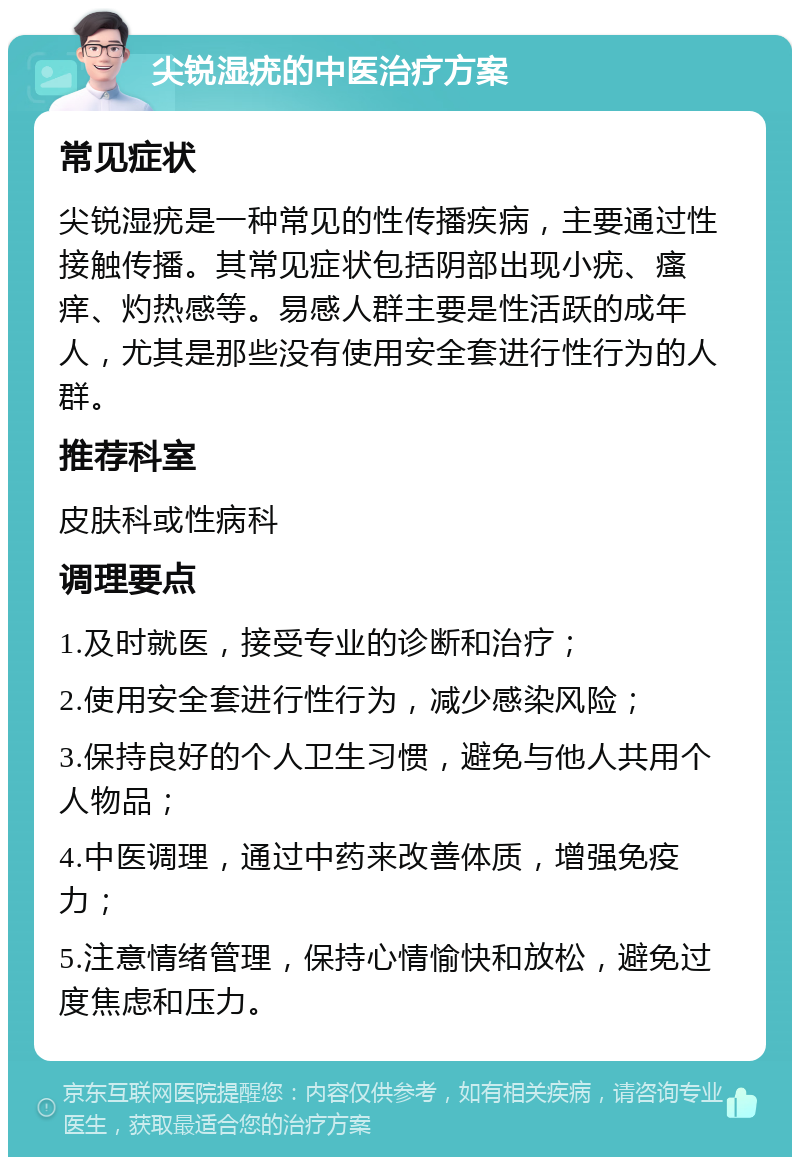 尖锐湿疣的中医治疗方案 常见症状 尖锐湿疣是一种常见的性传播疾病，主要通过性接触传播。其常见症状包括阴部出现小疣、瘙痒、灼热感等。易感人群主要是性活跃的成年人，尤其是那些没有使用安全套进行性行为的人群。 推荐科室 皮肤科或性病科 调理要点 1.及时就医，接受专业的诊断和治疗； 2.使用安全套进行性行为，减少感染风险； 3.保持良好的个人卫生习惯，避免与他人共用个人物品； 4.中医调理，通过中药来改善体质，增强免疫力； 5.注意情绪管理，保持心情愉快和放松，避免过度焦虑和压力。