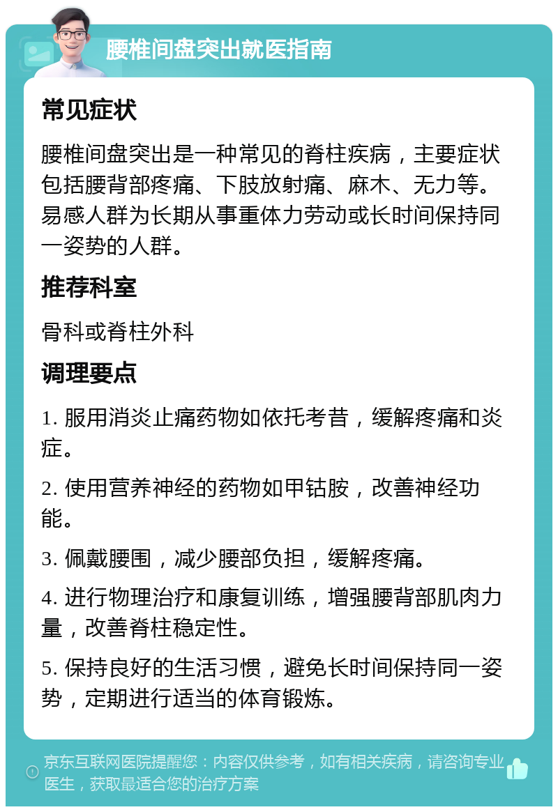 腰椎间盘突出就医指南 常见症状 腰椎间盘突出是一种常见的脊柱疾病，主要症状包括腰背部疼痛、下肢放射痛、麻木、无力等。易感人群为长期从事重体力劳动或长时间保持同一姿势的人群。 推荐科室 骨科或脊柱外科 调理要点 1. 服用消炎止痛药物如依托考昔，缓解疼痛和炎症。 2. 使用营养神经的药物如甲钴胺，改善神经功能。 3. 佩戴腰围，减少腰部负担，缓解疼痛。 4. 进行物理治疗和康复训练，增强腰背部肌肉力量，改善脊柱稳定性。 5. 保持良好的生活习惯，避免长时间保持同一姿势，定期进行适当的体育锻炼。