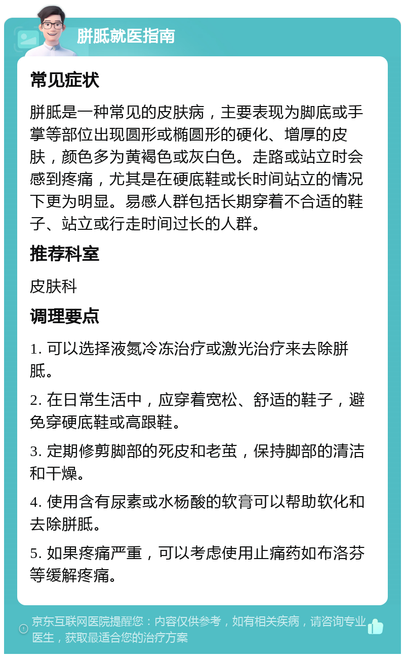 胼胝就医指南 常见症状 胼胝是一种常见的皮肤病，主要表现为脚底或手掌等部位出现圆形或椭圆形的硬化、增厚的皮肤，颜色多为黄褐色或灰白色。走路或站立时会感到疼痛，尤其是在硬底鞋或长时间站立的情况下更为明显。易感人群包括长期穿着不合适的鞋子、站立或行走时间过长的人群。 推荐科室 皮肤科 调理要点 1. 可以选择液氮冷冻治疗或激光治疗来去除胼胝。 2. 在日常生活中，应穿着宽松、舒适的鞋子，避免穿硬底鞋或高跟鞋。 3. 定期修剪脚部的死皮和老茧，保持脚部的清洁和干燥。 4. 使用含有尿素或水杨酸的软膏可以帮助软化和去除胼胝。 5. 如果疼痛严重，可以考虑使用止痛药如布洛芬等缓解疼痛。