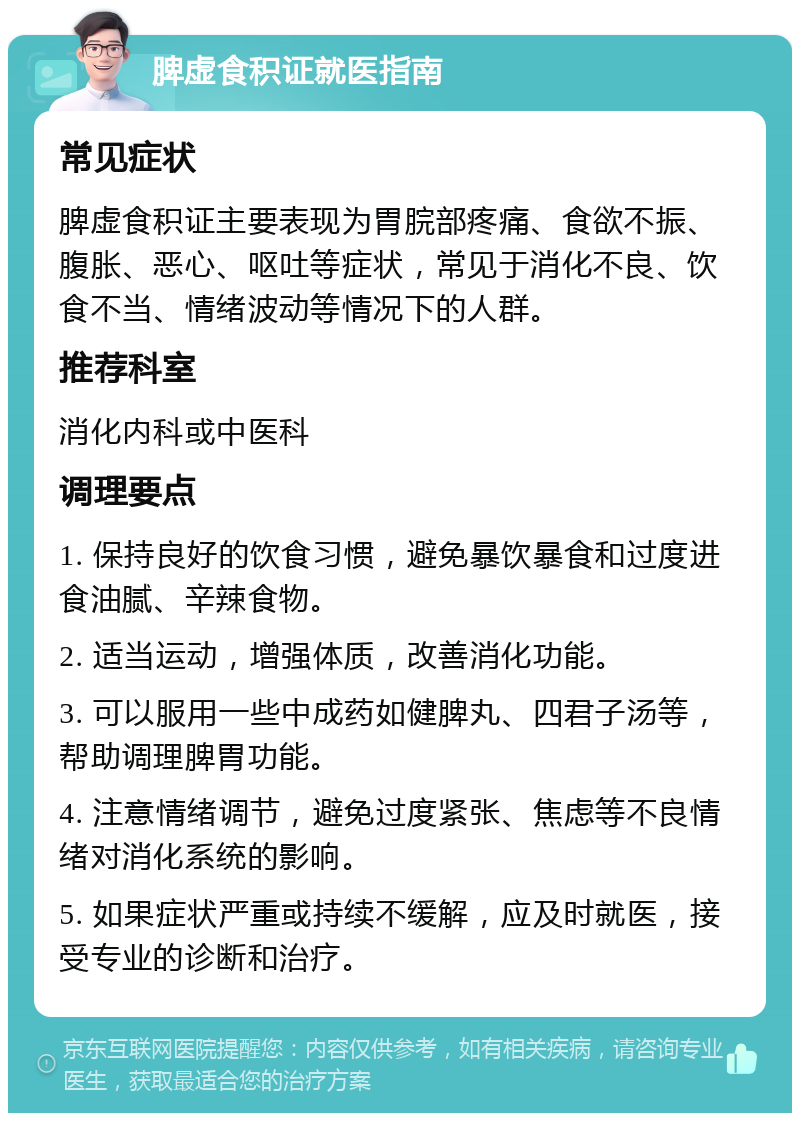 脾虚食积证就医指南 常见症状 脾虚食积证主要表现为胃脘部疼痛、食欲不振、腹胀、恶心、呕吐等症状，常见于消化不良、饮食不当、情绪波动等情况下的人群。 推荐科室 消化内科或中医科 调理要点 1. 保持良好的饮食习惯，避免暴饮暴食和过度进食油腻、辛辣食物。 2. 适当运动，增强体质，改善消化功能。 3. 可以服用一些中成药如健脾丸、四君子汤等，帮助调理脾胃功能。 4. 注意情绪调节，避免过度紧张、焦虑等不良情绪对消化系统的影响。 5. 如果症状严重或持续不缓解，应及时就医，接受专业的诊断和治疗。