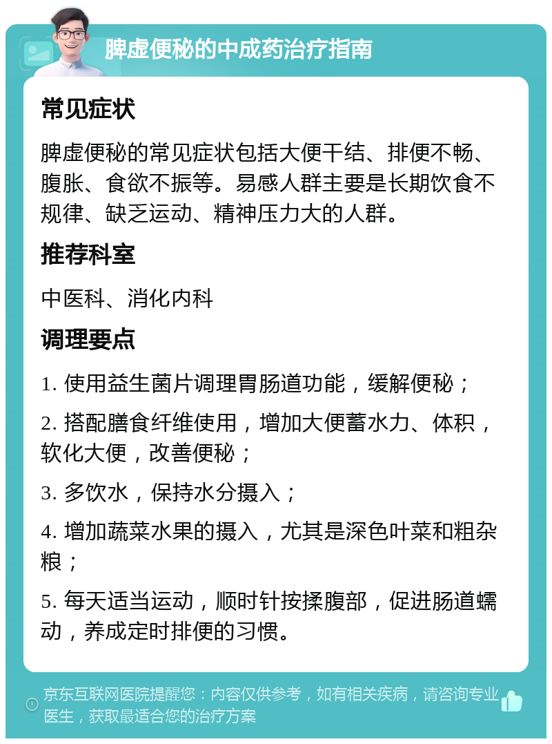 脾虚便秘的中成药治疗指南 常见症状 脾虚便秘的常见症状包括大便干结、排便不畅、腹胀、食欲不振等。易感人群主要是长期饮食不规律、缺乏运动、精神压力大的人群。 推荐科室 中医科、消化内科 调理要点 1. 使用益生菌片调理胃肠道功能，缓解便秘； 2. 搭配膳食纤维使用，增加大便蓄水力、体积，软化大便，改善便秘； 3. 多饮水，保持水分摄入； 4. 增加蔬菜水果的摄入，尤其是深色叶菜和粗杂粮； 5. 每天适当运动，顺时针按揉腹部，促进肠道蠕动，养成定时排便的习惯。