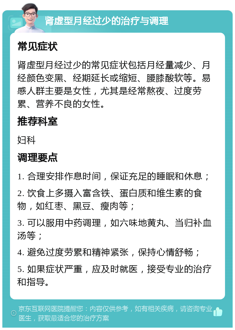 肾虚型月经过少的治疗与调理 常见症状 肾虚型月经过少的常见症状包括月经量减少、月经颜色变黑、经期延长或缩短、腰膝酸软等。易感人群主要是女性，尤其是经常熬夜、过度劳累、营养不良的女性。 推荐科室 妇科 调理要点 1. 合理安排作息时间，保证充足的睡眠和休息； 2. 饮食上多摄入富含铁、蛋白质和维生素的食物，如红枣、黑豆、瘦肉等； 3. 可以服用中药调理，如六味地黄丸、当归补血汤等； 4. 避免过度劳累和精神紧张，保持心情舒畅； 5. 如果症状严重，应及时就医，接受专业的治疗和指导。